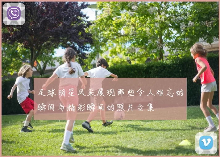 足球明星风采展现那些令人难忘的瞬间与精彩瞬间的照片合集