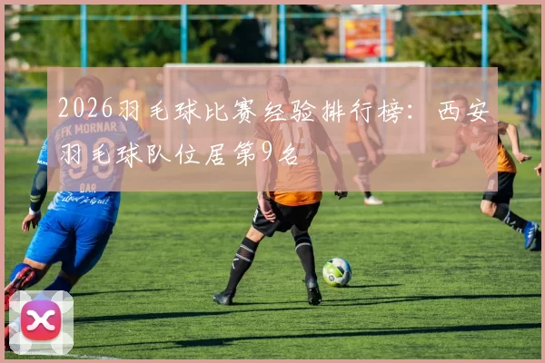 2026羽毛球比赛经验排行榜：西安羽毛球队位居第9名