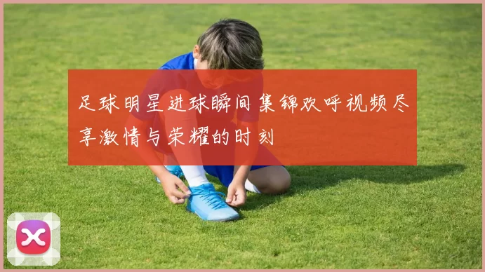 足球明星进球瞬间集锦欢呼视频尽享激情与荣耀的时刻