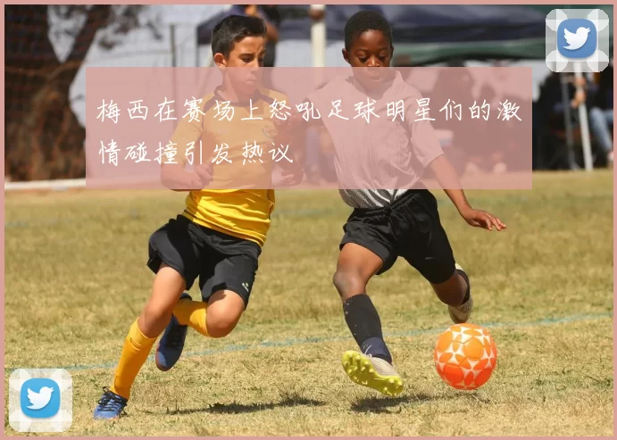 梅西在赛场上怒吼足球明星们的激情碰撞引发热议