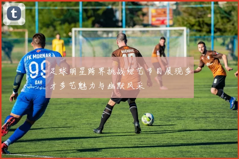 足球明星跨界挑战综艺节目展现多才多艺魅力与幽默风采