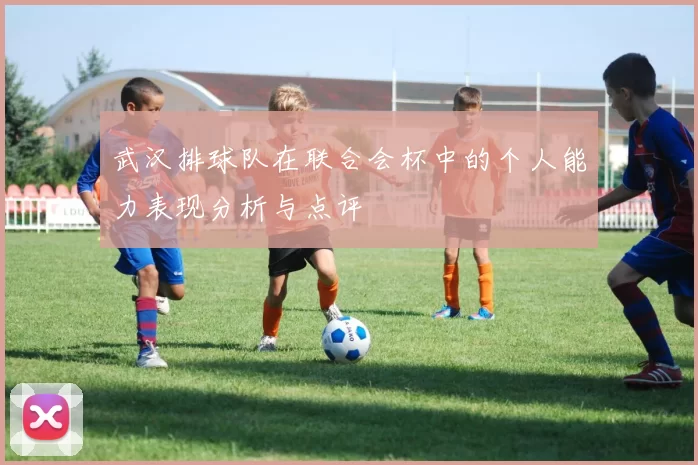 武汉排球队在联合会杯中的个人能力表现分析与点评